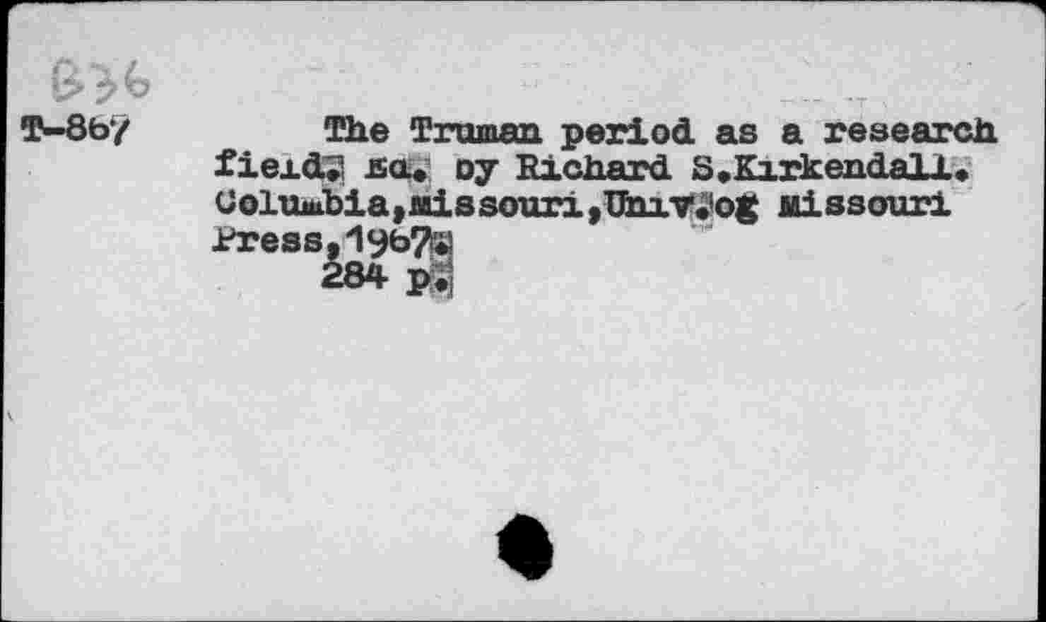 ﻿B
T—8by
The Truman period, as a research fieid.2 ha» oy Richard. 8,Kirkendall, Coltuabia,Missouri,Umv.’og Missouri Press.
284 pS)